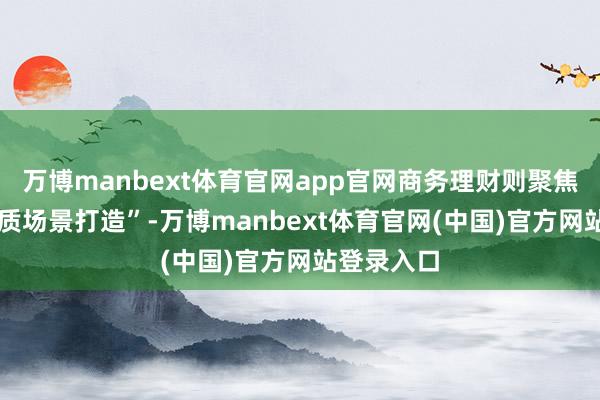 万博manbext体育官网app官网商务理财则聚焦 “北京特质场景打造”-万博manbext体育官网(中国)官方网站登录入口