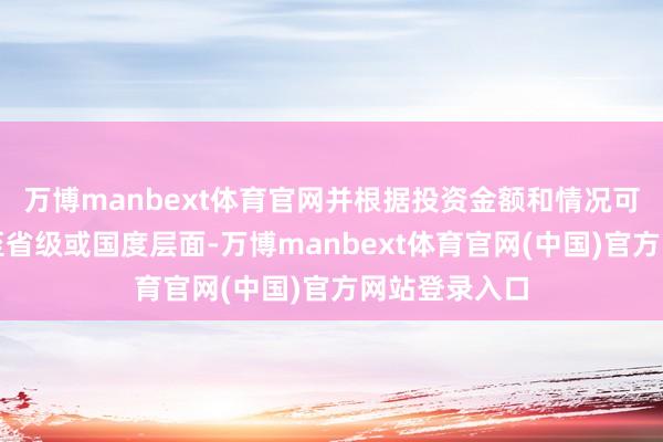 万博manbext体育官网并根据投资金额和情况可能需要报送至省级或国度层面-万博manbext体育官网(中国)官方网站登录入口