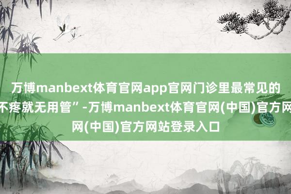 万博manbext体育官网app官网门诊里最常见的误区即是“不疼就无用管”-万博manbext体育官网(中国)官方网站登录入口