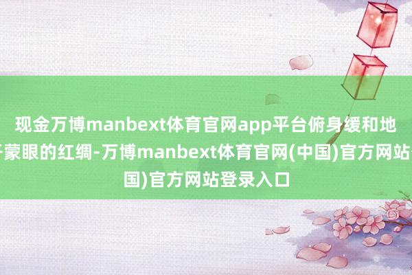 现金万博manbext体育官网app平台俯身缓和地为她解开蒙眼的红绸-万博manbext体育官网(中国)官方网站登录入口