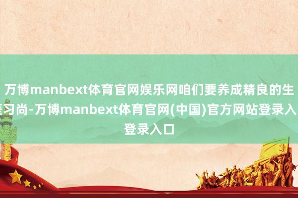 万博manbext体育官网娱乐网咱们要养成精良的生涯习尚-万博manbext体育官网(中国)官方网站登录入口